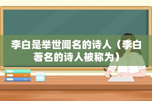 李白是举世闻名的诗人（李白著名的诗人被称为）