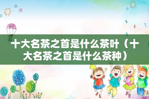 十大名茶之首是什么茶叶（十大名茶之首是什么茶种）