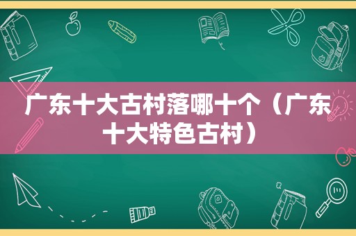 广东十大古村落哪十个（广东十大特色古村）