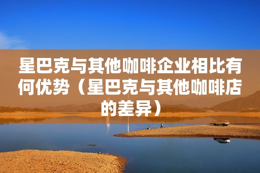 星巴克与其他咖啡企业相比有何优势（星巴克与其他咖啡店的差异）