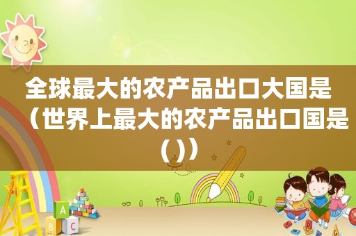 全球最大的农产品出口大国是（世界上最大的农产品出口国是( )）