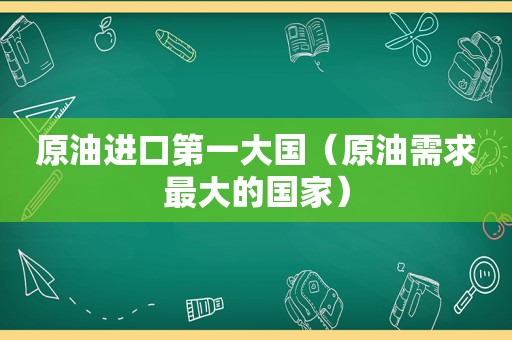 原油进口第一大国（原油需求最大的国家）