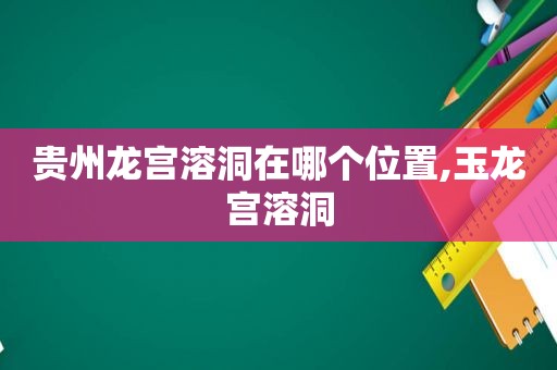 贵州龙宫溶洞在哪个位置,玉龙宫溶洞