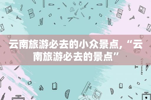 云南旅游必去的小众景点,“云南旅游必去的景点”