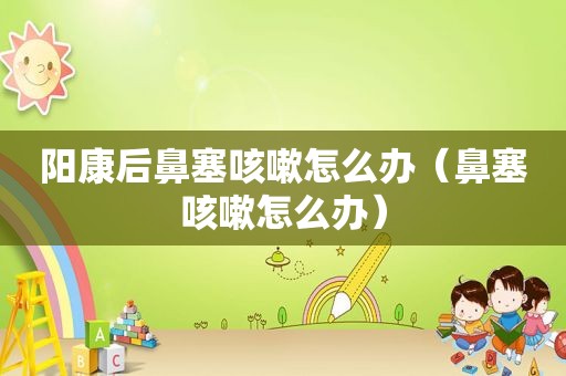 阳康后鼻塞咳嗽怎么办（鼻塞咳嗽怎么办）