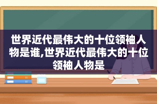 世界近代最伟大的十位领袖人物是谁,世界近代最伟大的十位领袖人物是