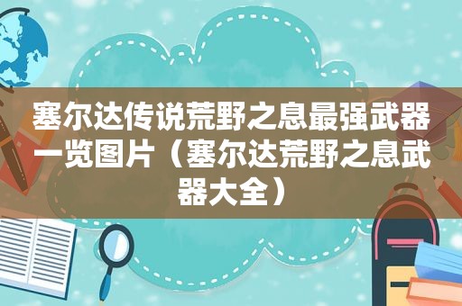 塞尔达传说荒野之息最强武器一览图片（塞尔达荒野之息武器大全）