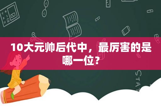 10大元帅后代中，最厉害的是哪一位？