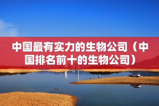 中国最有实力的生物公司（中国排名前十的生物公司）