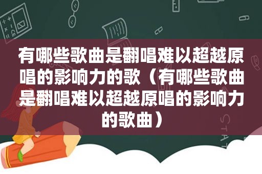 有哪些歌曲是翻唱难以超越原唱的影响力的歌（有哪些歌曲是翻唱难以超越原唱的影响力的歌曲）
