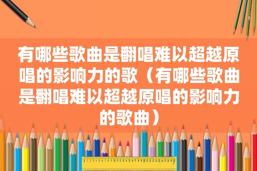 有哪些歌曲是翻唱难以超越原唱的影响力的歌（有哪些歌曲是翻唱难以超越原唱的影响力的歌曲）
