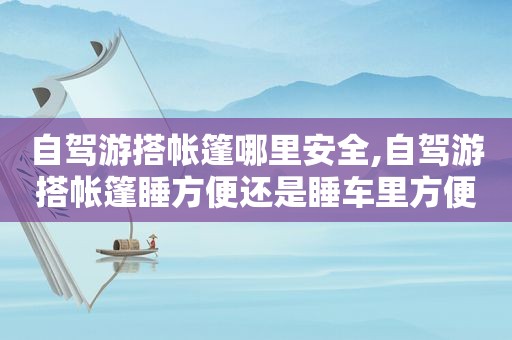 自驾游搭帐篷哪里安全,自驾游搭帐篷睡方便还是睡车里方便