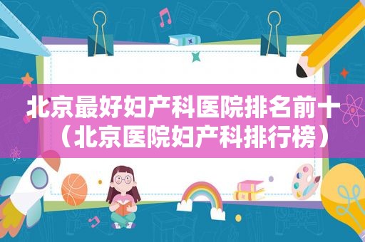 北京最好妇产科医院排名前十（北京医院妇产科排行榜）