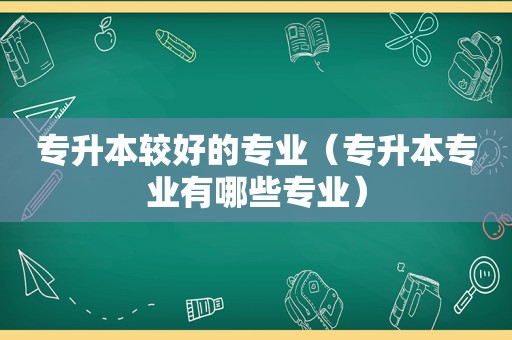 专升本较好的专业（专升本专业有哪些专业）