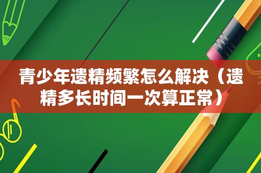 青少年遗精频繁怎么解决（遗精多长时间一次算正常）