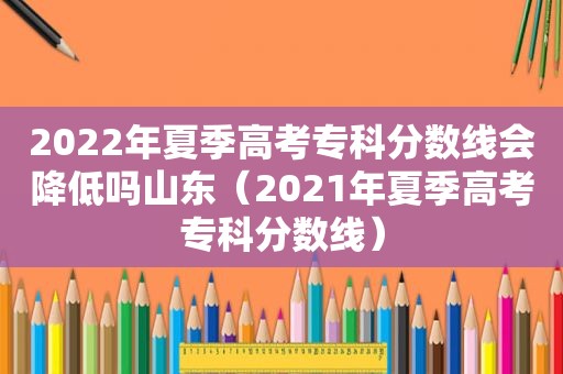 2022年夏季高考专科分数线会降低吗山东（2021年夏季高考专科分数线）
