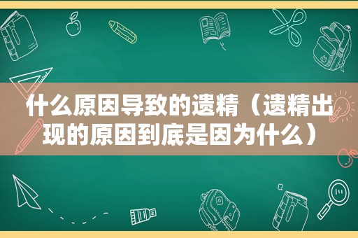 什么原因导致的遗精（遗精出现的原因到底是因为什么）  第1张