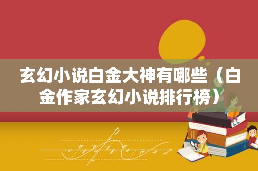 玄幻小说白金大神有哪些（白金作家玄幻小说排行榜）