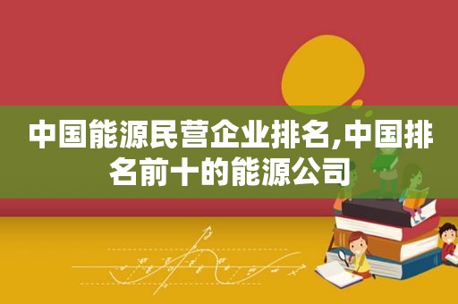 中国能源民营企业排名,中国排名前十的能源公司