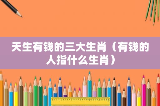 天生有钱的三大生肖（有钱的人指什么生肖）