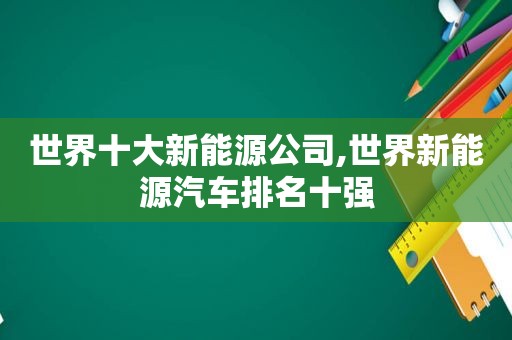 世界十大新能源公司,世界新能源汽车排名十强