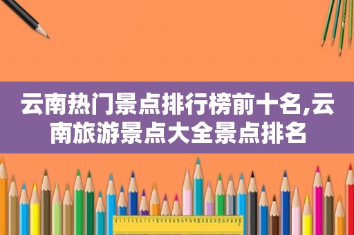 云南热门景点排行榜前十名,云南旅游景点大全景点排名