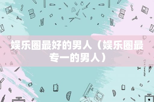 娱乐圈最好的男人（娱乐圈最专一的男人）