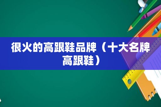 很火的高跟鞋品牌（十大名牌高跟鞋）