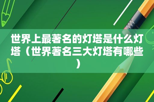 世界上最著名的灯塔是什么灯塔（世界著名三大灯塔有哪些）