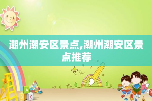 潮州潮安区景点,潮州潮安区景点推荐