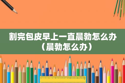 割完包皮早上一直晨勃怎么办（晨勃怎么办）