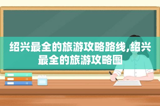 绍兴最全的旅游攻略路线,绍兴最全的旅游攻略图