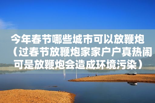 今年春节哪些城市可以放鞭炮（过春节放鞭炮家家户户真热闹可是放鞭炮会造成环境污染）