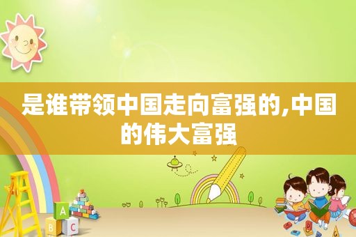 是谁带领中国走向富强的,中国的伟大富强