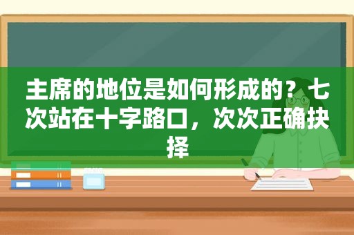 主席的地位是如何形成的？七次站在十字路口，次次正确抉择