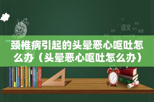 颈椎病引起的头晕恶心呕吐怎么办（头晕恶心呕吐怎么办）