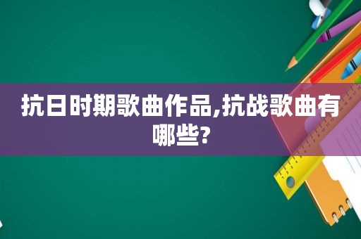 抗日时期歌曲作品,抗战歌曲有哪些?