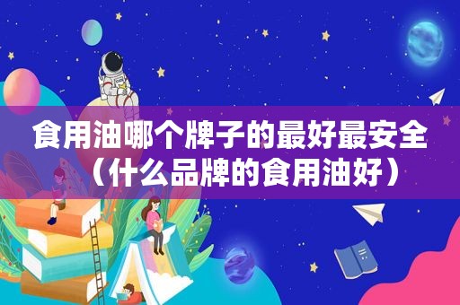 食用油哪个牌子的最好最安全（什么品牌的食用油好）