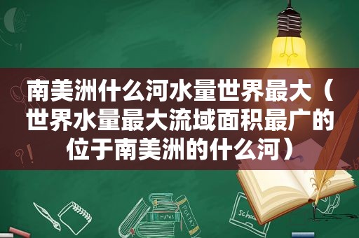 南美洲什么河水量世界最大（世界水量最大流域面积最广的位于南美洲的什么河）