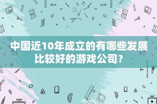 中国近10年成立的有哪些发展比较好的游戏公司？
