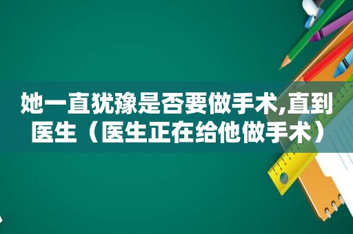 她一直犹豫是否要做手术,直到医生（医生正在给他做手术）