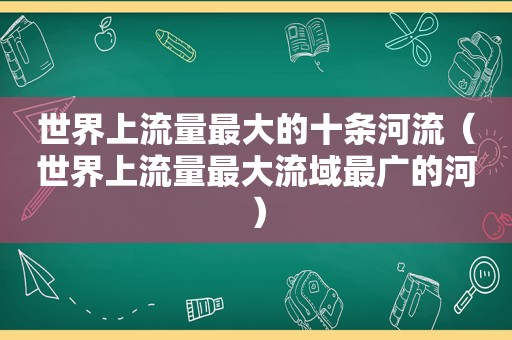 世界上流量最大的十条河流（世界上流量最大流域最广的河）