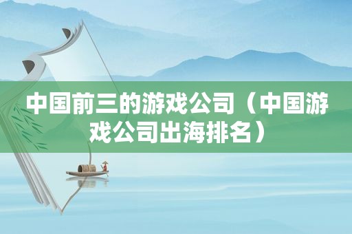 中国前三的游戏公司（中国游戏公司出海排名）