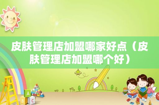皮肤管理店加盟哪家好点（皮肤管理店加盟哪个好）