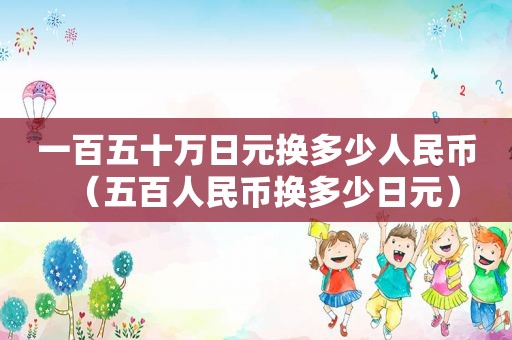 一百五十万日元换多少人民币（五百人民币换多少日元）