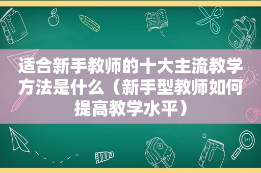 适合新手教师的十大主流教学方法是什么（新手型教师如何提高教学水平）