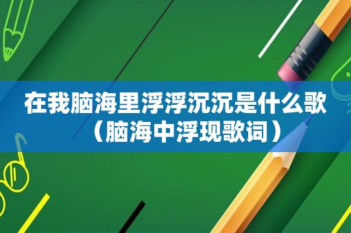 在我脑海里浮浮沉沉是什么歌（脑海中浮现歌词）