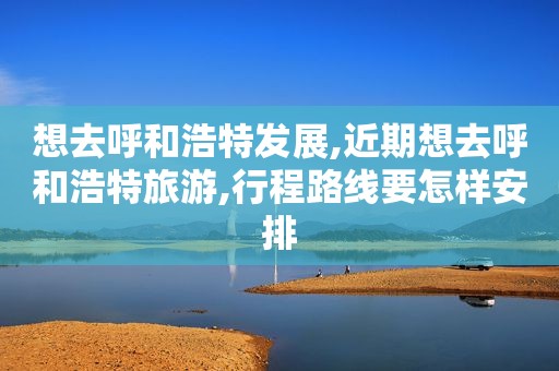 想去呼和浩特发展,近期想去呼和浩特旅游,行程路线要怎样安排