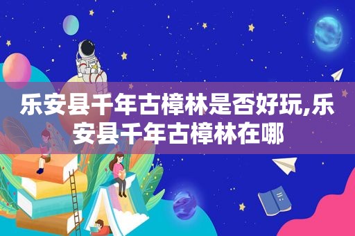 乐安县千年古樟林是否好玩,乐安县千年古樟林在哪