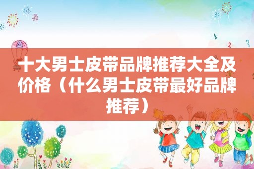 十大男士皮带品牌推荐大全及价格（什么男士皮带最好品牌推荐）